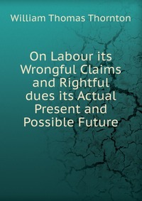 On Labour its Wrongful Claims and Rightful dues its Actual Present and Possible Future