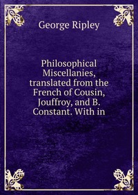 Philosophical Miscellanies, translated from the French of Cousin, Jouffroy, and B. Constant. With in