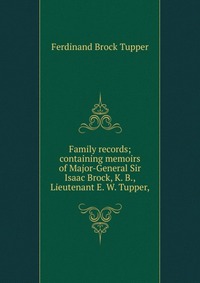 Family records; containing memoirs of Major-General Sir Isaac Brock, K. B., Lieutenant E. W. Tupper