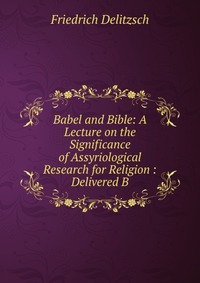 Babel and Bible: A Lecture on the Significance of Assyriological Research for Religion : Delivered B