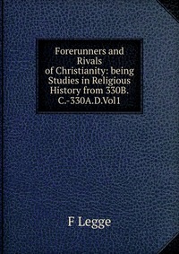 Forerunners and Rivals of Christianity: being Studies in Religious History from 330B.C.-330A.D.Vol1