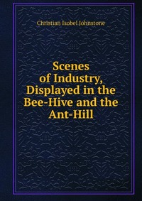 Scenes of Industry, Displayed in the Bee-Hive and the Ant-Hill