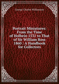 Portrait Miniatures: From the Time of Holbein 1531 to That of Sir William Ross 1860 : A Handbook for Collectors