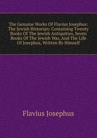 The Genuine Works Of Flavius Josephus: The Jewish Historian: Containing Twenty Books Of The Jewish Antiquities, Seven Books Of The Jewish War, And The Life Of Josephus, Written By Himself