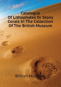 Catalogue Of Lithophytes Or Stony Corals In The Collection Of The British Museum