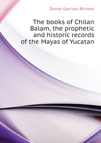 The books of Chilan Balam, the prophetic and historic records of the Mayas of Yucatan