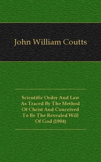 John William Coutts - «Scientific Order And Law As Traced By The Method Of Christ And Conceived To Be The Revealed Will Of God (1904)»