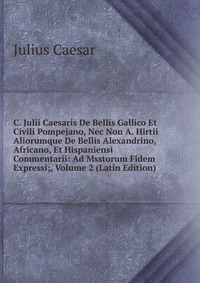 C. Julii Caesaris De Bellis Gallico Et Civili Pompejano, Nec Non A. Hirtii Aliorumque De Bellis Alexandrino, Africano, Et Hispaniensi Commentarii: Ad Msstorum Fidem Expressi;, Volume 2 (Latin