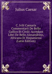 C. Ivlii Caesaris Commentarii De Bello Gallico Et Civili: Accedunt Libri De Bello Alexandrino, Africano Et Hispaniensi (Latin Edition)