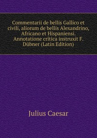 Commentarii de bellis Gallico et civili, aliorum de bellis Alexandrino, Africano et Hispaniensi. Annotatione critica instruxit F. Dubner (Latin Edition)