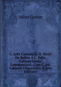 C. Julii C?saris Et A. Hirtii De Rebus A C. Julio C?sare Gestis Commentarii: Cum C. Jul. C?saris Fragmentis (Latin Edition)