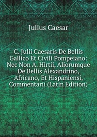 C. Julii Caesaris De Bellis Gallico Et Civili Pompeiano: Nec Non A. Hirtii, Aliorumque De Bellis Alexandrino, Africano, Et Hispaniensi, Commentarii (Latin Edition)