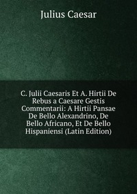 C. Julii Caesaris Et A. Hirtii De Rebus a Caesare Gestis Commentarii: A Hirtii Pansae De Bello Alexandrino, De Bello Africano, Et De Bello Hispaniensi (Latin Edition)