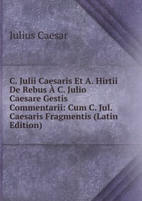 C. Julii Caesaris Et A. Hirtii De Rebus A C. Julio Caesare Gestis Commentarii: Cum C. Jul. Caesaris Fragmentis (Latin Edition)