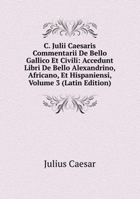 C. Julii Caesaris Commentarii De Bello Gallico Et Civili: Accedunt Libri De Bello Alexandrino, Africano, Et Hispaniensi, Volume 3 (Latin Edition)