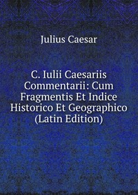 C. Iulii Caesariis Commentarii: Cum Fragmentis Et Indice Historico Et Geographico (Latin Edition)