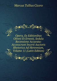 Opera, Ex Editionibus Oliveti Et Ernesti, Sedula Recensione Accurata: Accesscrunt Incerti Auctoris Rhetorica Ad Herennium, Volume 11 (Latin Edition)