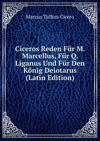 Ciceros Reden Fur M. Marcellus, Fur Q. Liganus Und Fur Den Konig Deiotarus (Latin Edition)