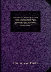 Demosthenis Et ?schnis Qu? Exstant Omnia Indicibus Locupletissimis Continua Interpretatione Latina Varietate Lectionis Scholiis Tum Ulpianeis Tum . Variorum ., Volume 8 (Latin Edition)