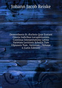 Demosthenis Et ?schnis Qu? Exstant Omnia Indicibus Locupletissimis Continua Interpretatione Latina Varietate Lectionis Scholiis Tum Ulpianeis Tum . Variorum ., Volume 6 (Latin Edition)