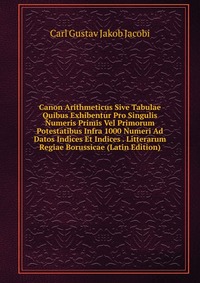 Canon Arithmeticus Sive Tabulae Quibus Exhibentur Pro Singulis Numeris Primis Vel Primorum Potestatibus Infra 1000 Numeri Ad Datos Indices Et Indices . Litterarum Regiae Borussicae (Latin Edi