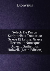 Selecti De Priscis Scriptoribus Tractatus: Gr?ce Et Latine. Gr?ce Recensuit Notasque Adjecit Guilielmus Holwell. (Latin Edition)