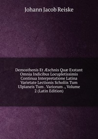 Demosthenis Et ?schnis Qu? Exstant Omnia Indicibus Locupletissimis Continua Interpretatione Latina Varietate Lectionis Scholiis Tum Ulpianeis Tum . Variorum ., Volume 2 (Latin Edition)