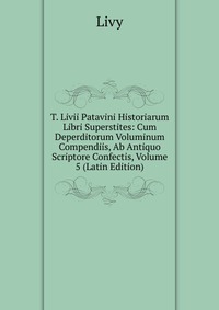 T. Livii Patavini Historiarum Libri Superstites: Cum Deperditorum Voluminum Compendiis, Ab Antiquo Scriptore Confectis, Volume 5 (Latin Edition)