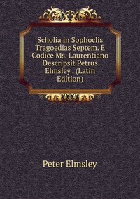 Scholia in Sophoclis Tragoedias Septem. E Codice Ms. Laurentiano Descripsit Petrus Elmsley . (Latin Edition)