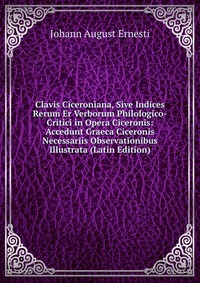 Clavis Ciceroniana, Sive Indices Rerum Er Verborum Philologico-Critici in Opera Ciceronis: Accedunt Graeca Ciceronis Necessariis Observationibus Illustrata (Latin Edition)