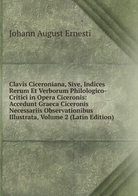 Clavis Ciceroniana, Sive, Indices Rerum Et Verborum Philologico-Critici in Opera Ciceronis: Accedunt Graeca Ciceronis Necessariis Observationibus Illustrata, Volume 2 (Latin Edition)