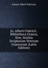 Jo. Alberti Fabricii . Bibliotheca Graeca, Sive, Notitia Scriptorum Veterum Graecorum (Latin Edition)