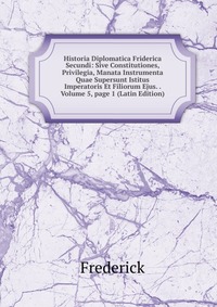 Historia Diplomatica Friderica Secundi: Sive Constitutiones, Privilegia, Manata Instrumenta Quae Supersunt Istitus Imperatoris Et Filiorum Ejus. . Volume 5, page 1 (Latin Edition)