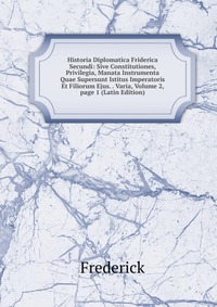 Historia Diplomatica Friderica Secundi: Sive Constitutiones, Privilegia, Manata Instrumenta Quae Supersunt Istitus Imperatoris Et Filiorum Ejus. . Varia, Volume 2, page 1 (Latin Edition)