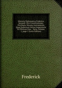 Historia Diplomatica Friderica Secundi: Sive Constitutiones, Privilegia, Manata Instrumenta Quae Supersunt Istitus Imperatoris Et Filiorum Ejus. . Varia, Volume 1, page 1 (Latin Edition)