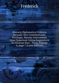 Historia Diplomatica Friderica Secundi: Sive Constitutiones, Privilegia, Manata Instrumenta Quae Supersunt Istitus Imperatoris Et Filiorum Ejus. . Varia, Volume 4, page 1 (Latin Edition)