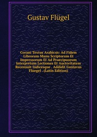 Corani Textus Arabicus: Ad Fidem Librorum Manu Scriptorum Et Impressorum Et Ad Praecipuorum Interpretum Lectiones Et Auctoritatem Recensuit Indicesque . Addidit Gustavus Fluegel . (Latin Edit