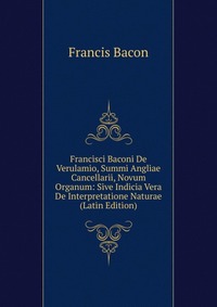 Francisci Baconi De Verulamio, Summi Angliae Cancellarii, Novum Organum: Sive Indicia Vera De Interpretatione Naturae (Latin Edition)