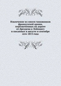Извлечение из писем чиновников французской армии, перехваченных на дороге от Дрездена к Лейпцигу и писанных в августе и сентябре сего 1813 года