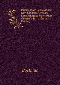 Philosophiae Consolationis Libri Quinque Accedunt Eiusdem Atque Incertorum Opuscula Sacra (Latin Edition)