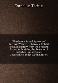 The Germania and Agricola of Tacitus: With English Notes, Critical and Explanatory, from the Best and Latest Authorities; the Remarks of Botticher On . a Copious Geographical Index (Latin Edi