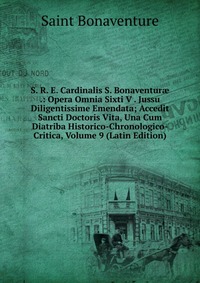 S. R. E. Cardinalis S. Bonaventur? .: Opera Omnia Sixti V . Jussu Diligentissime Emendata; Accedit Sancti Doctoris Vita, Una Cum Diatriba Historico-Chronologico-Critica, Volume 9 (Latin Editi