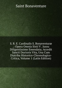 S. R. E. Cardinalis S. Bonaventur? .: Opera Omnia Sixti V . Jussu Diligentissime Emendata; Accedit Sancti Doctoris Vita, Una Cum Diatriba Historico-Chronologico-Critica, Volume 1 (Latin Editi