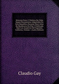 Historia Fisica Y Politica De Chile Segun Documentos Adquiridos En Esta Republica Durante Doce Anos De Residencia En Ella Y Publicada Bajo Los Auspicios Del Supremo Gobierno, Volume 1 (Latin 