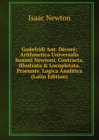 Godefridi Ant. Decore: Arithmetica Universalis Summi Newtoni, Contracta, Illustrata & Locupletata. Praeunte. Logica Analitica (Latin Edition)