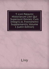 T. Livii Patavini Historiarum Libri Qui Supersunt Omnes: Cum Integris Jo. Freinshemii Supplementis, Volume 1 (Latin Edition)