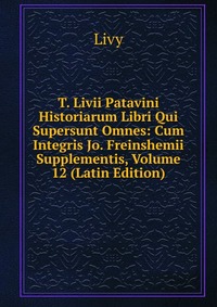 T. Livii Patavini Historiarum Libri Qui Supersunt Omnes: Cum Integris Jo. Freinshemii Supplementis, Volume 12 (Latin Edition)