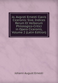 Jo. Avgvsti Ernesti Clavis Ciceronis: Sive, Indices Rerum Et Verborum Philologico-Critici in Opera Ciceronis, Volume 2 (Latin Edition)