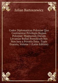 Codex Diplomaticus Poloniae Quo Continentur Privilegia Regum Poloniae: Magnorum Ducum Litvaniae Bullae Pontificum Nec Non Jura a Privatis Data . Typis Exarata, Volume 1 (Latin Edition)