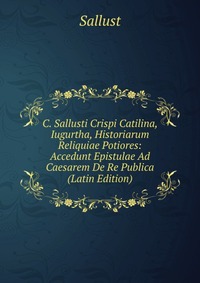 C. Sallusti Crispi Catilina, Iugurtha, Historiarum Reliquiae Potiores: Accedunt Epistulae Ad Caesarem De Re Publica (Latin Edition)